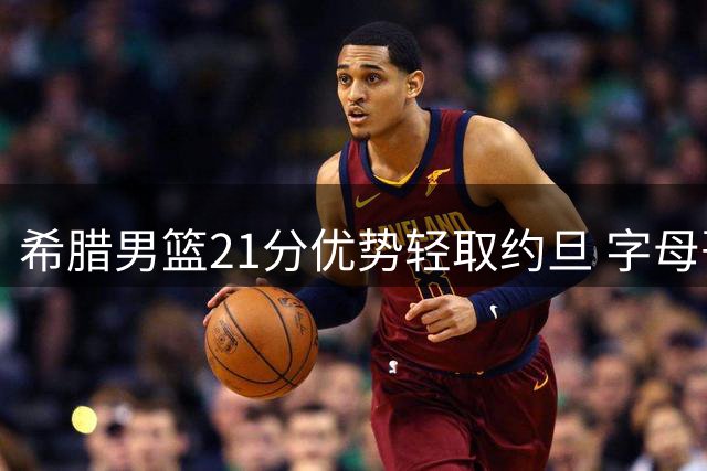 希腊男篮21分优势轻取约旦 字母哥兄长贡献9+5