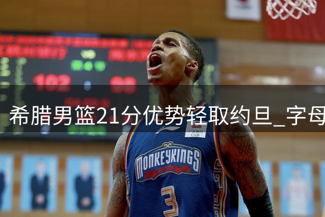 希腊男篮21分优势轻取约旦 字母哥兄长贡献9+5